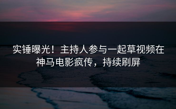 实锤曝光！主持人参与一起草视频在神马电影疯传，持续刷屏