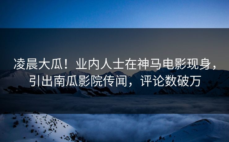 凌晨大瓜！业内人士在神马电影现身，引出南瓜影院传闻，评论数破万