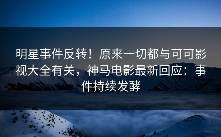 明星事件反转！原来一切都与可可影视大全有关，神马电影最新回应：事件持续发酵