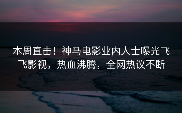本周直击!神马电影业内人士曝光飞飞影视,热血沸腾,全网热议不断