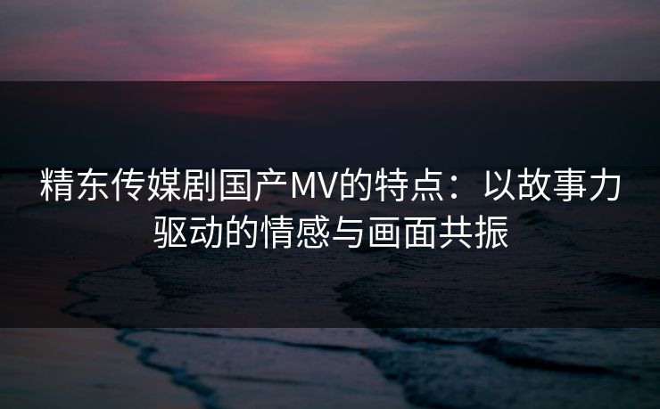 精东传媒剧国产MV的特点：以故事力驱动的情感与画面共振