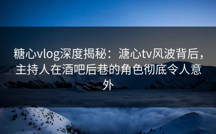 糖心vlog深度揭秘：溏心tv风波背后，主持人在酒吧后巷的角色彻底令人意外
