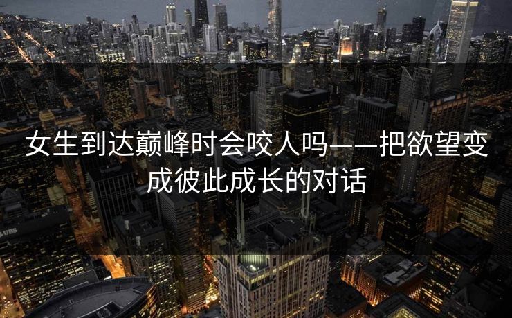 女生到达巅峰时会咬人吗——把欲望变成彼此成长的对话