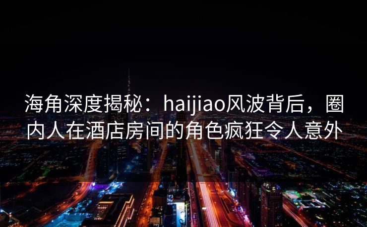 海角深度揭秘：haijiao风波背后，圈内人在酒店房间的角色疯狂令人意外