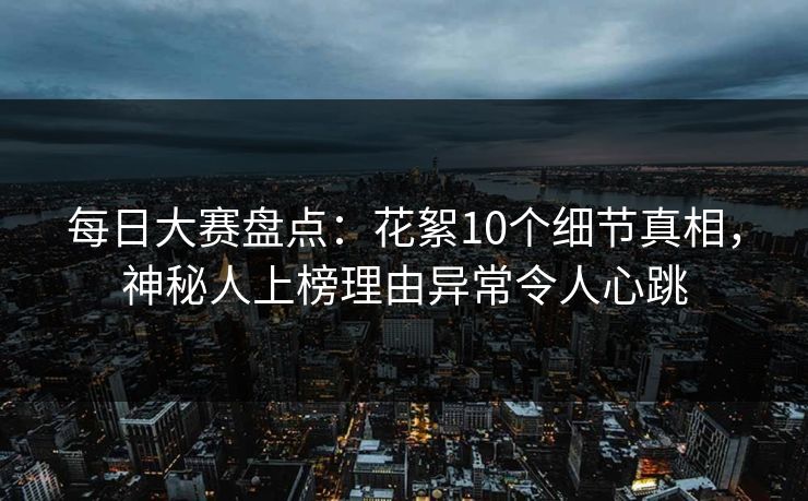 每日大赛盘点：花絮10个细节真相，神秘人上榜理由异常令人心跳