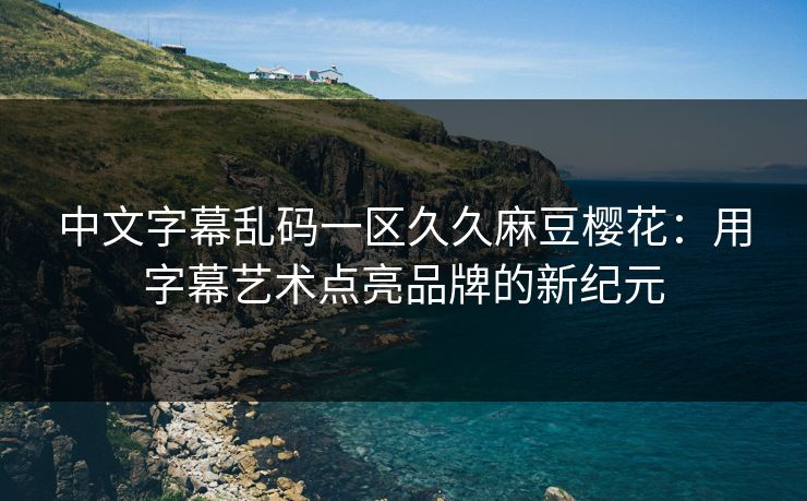 中文字幕乱码一区久久麻豆樱花:用字幕艺术点亮品牌的新纪元