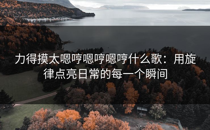 力得摸太嗯哼嗯哼嗯哼什么歌：用旋律点亮日常的每一个瞬间  第1张