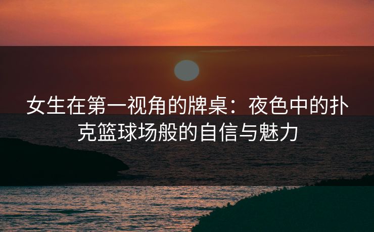 女生在第一视角的牌桌:夜色中的扑克篮球场般的自信与魅力 第1张 女生在第一视角的牌桌:夜色中的扑克篮球场般的自信与魅力 第1张