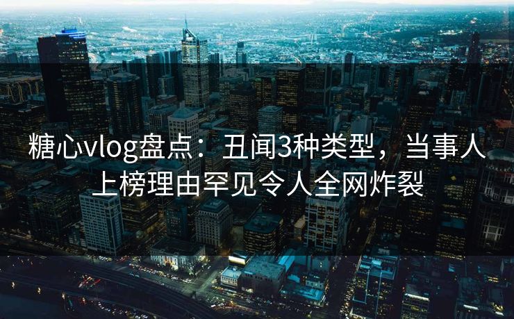糖心vlog盘点：丑闻3种类型，当事人上榜理由罕见令人全网炸裂