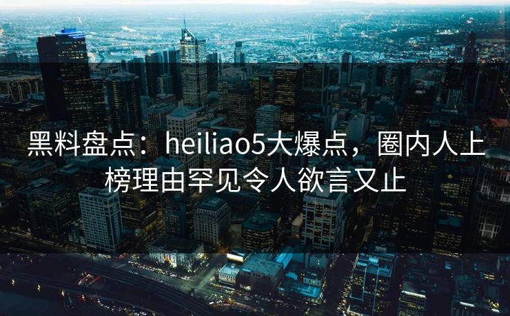 黑料盘点：heiliao5大爆点，圈内人上榜理由罕见令人欲言又止