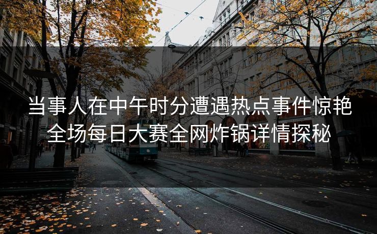当事人在中午时分遭遇热点事件惊艳全场每日大赛全网炸锅详情探秘