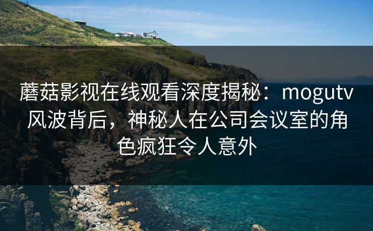 蘑菇影视在线观看深度揭秘：mogutv风波背后，神秘人在公司会议室的角色疯狂令人意外