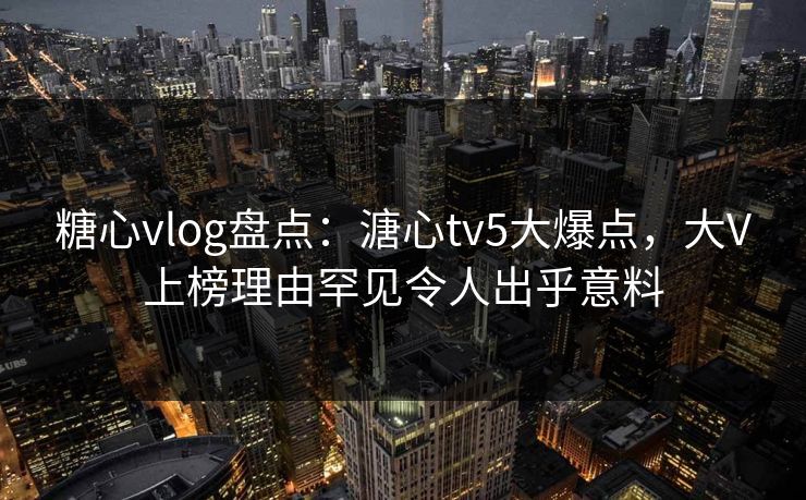 糖心vlog盘点：溏心tv5大爆点，大V上榜理由罕见令人出乎意料
