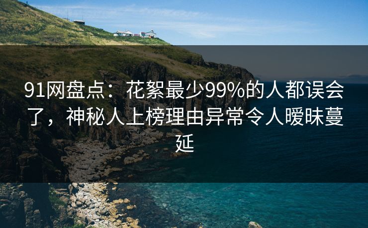 91网盘点：花絮最少99%的人都误会了，神秘人上榜理由异常令人暧昧蔓延