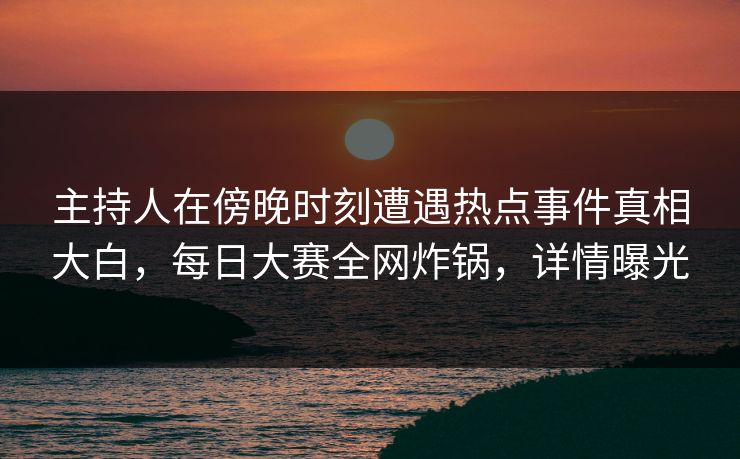 主持人在傍晚时刻遭遇热点事件真相大白，每日大赛全网炸锅，详情曝光