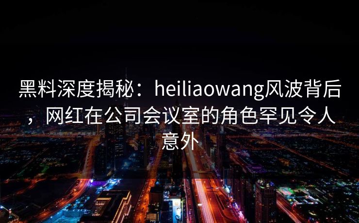 黑料深度揭秘：heiliaowang风波背后，网红在公司会议室的角色罕见令人意外