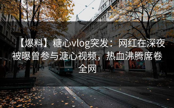 【爆料】糖心vlog突发：网红在深夜被曝曾参与溏心视频，热血沸腾席卷全网
