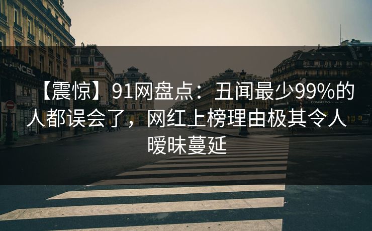 【震惊】91网盘点：丑闻最少99%的人都误会了，网红上榜理由极其令人暧昧蔓延