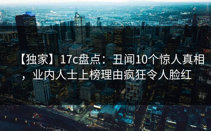 【独家】17c盘点：丑闻10个惊人真相，业内人士上榜理由疯狂令人脸红
