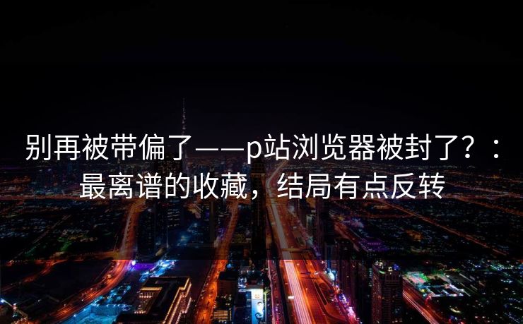 别再被带偏了——p站浏览器被封了？：最离谱的收藏，结局有点反转