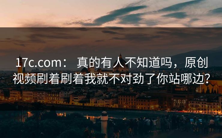 17c.com： 真的有人不知道吗，原创视频刷着刷着我就不对劲了你站哪边？  第1张