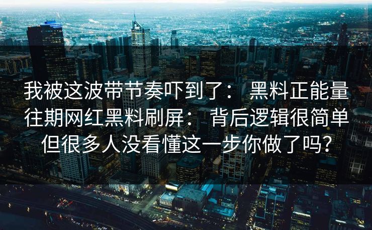 我被这波带节奏吓到了： 黑料正能量往期网红黑料刷屏： 背后逻辑很简单但很多人没看懂这一步你做了吗？