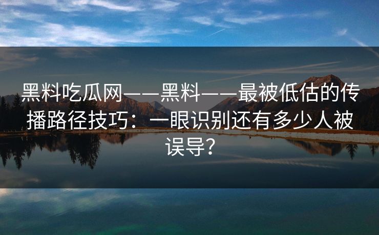黑料吃瓜网——黑料——最被低估的传播路径技巧：一眼识别还有多少人被误导？