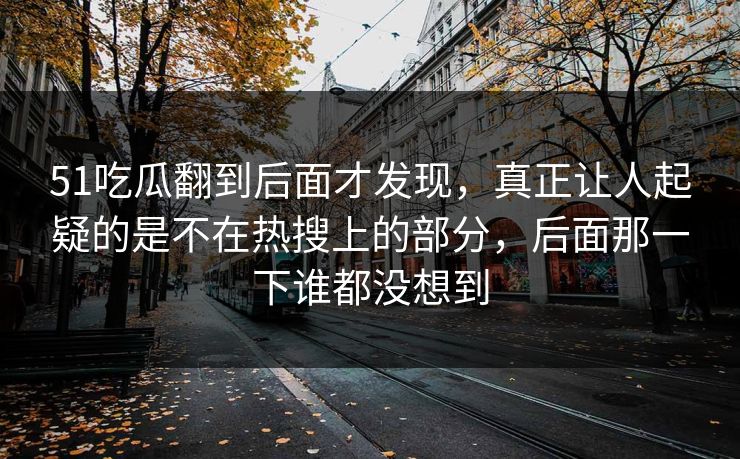 51吃瓜翻到后面才发现，真正让人起疑的是不在热搜上的部分，后面那一下谁都没想到