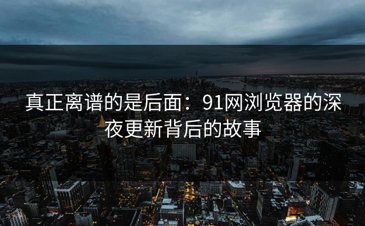 真正离谱的是后面:91网浏览器的深夜更新背后的故事