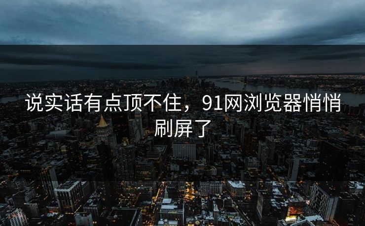 说实话有点顶不住,91网浏览器悄悄刷屏了